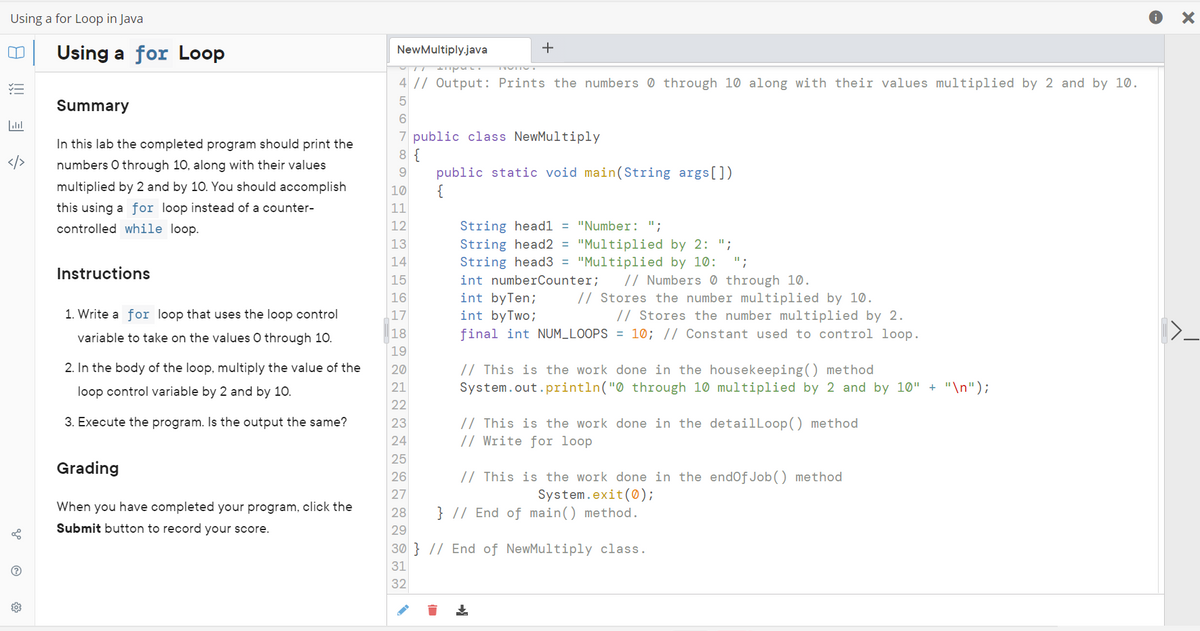 Using a for Loop in Java
m
E
Lill
V
?
Using a for Loop
Summary
In this lab the completed program should print the
numbers O through 10, along with their values
multiplied by 2 and by 10. You should accomplish
this using a for loop instead of a counter-
controlled while loop.
Instructions
1. Write a for loop that uses the loop control
variable to take on the values O through 10.
2. In the body of the loop, multiply the value of the
loop control variable by 2 and by 10.
3. Execute the program. Is the output the same?
Grading
When you have completed your program, click the
Submit button to record your score.
NewMultiply.java
+
U puc.
4 // Output: Prints the numbers through 10 along with their values multiplied by 2 and by 10.
5
6
7 public class NewMultiply
8 {
9
10
11
12
13
14
15
16
17
18
19
20
21
22
23
24
25
26
27
28
29
public static void main(String args[])
{
String head1 = "Number: ";
String head2 = "Multiplied by 2: ";
String head3 = "Multiplied by 10: ";
int numberCounter;
// Numbers through 10.
int by Ten;
// Stores the number multiplied by 10.
// Stores the number multiplied by 2.
int by Two;
final int NUM_LOOPS = 10; // Constant used to control loop.
// This is the work done in the housekeeping() method
System.out.println("0 through 10 multiplied by 2 and by 10" + "\n");
// This is the work done in the detailLoop() method
// Write for loop
// This is the work done in the endOfJob() method
System.exit(0);
} // End of main() method.
30} // End of NewMultiply class.
31
32
X