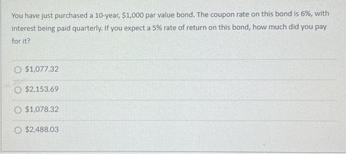 You have just purchased a 10-year, $1,000 par value bond. The coupon rate on this bond is 6%, with
interest being paid quarterly. If you expect a 5% rate of return on this bond, how much did you pay
for it?
O $1,077.32
O $2,153.69
O $1,078.32
O $2,488.03