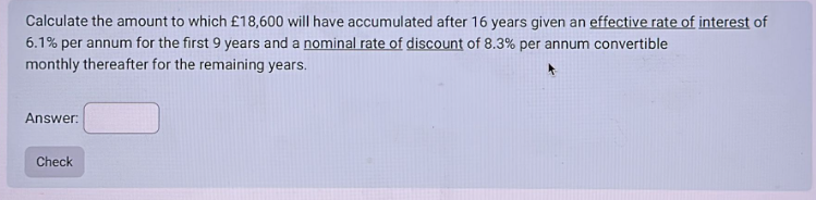 Calculate the amount to which £18,600 will have accumulated after 16 years given an effective rate of interest of
6.1% per annum for the first 9 years and a nominal rate of discount of 8.3% per annum convertible
monthly thereafter for the remaining years.
Answer:
Check