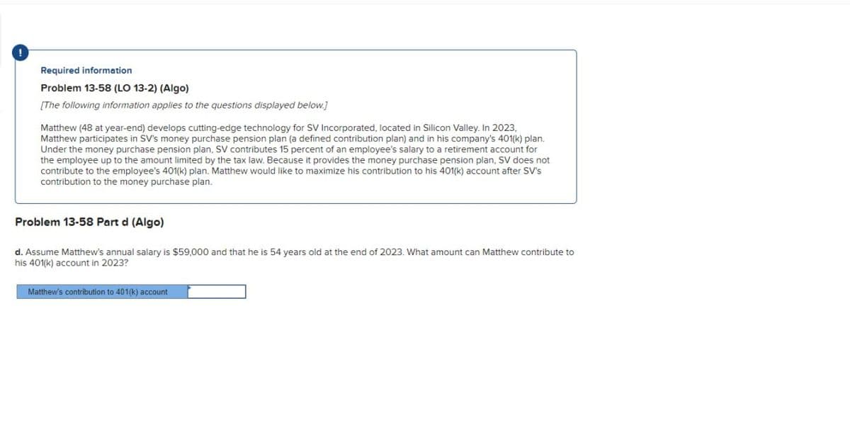 !
Required information
Problem 13-58 (LO 13-2) (Algo)
[The following information applies to the questions displayed below.]
Matthew (48 at year-end) develops cutting-edge technology for SV Incorporated, located in Silicon Valley. In 2023,
Matthew participates in SV's money purchase pension plan (a defined contribution plan) and in his company's 401(k) plan.
Under the money purchase pension plan, SV contributes 15 percent of an employee's salary to a retirement account for
the employee up to the amount limited by the tax law. Because it provides the money purchase pension plan, SV does not
contribute to the employee's 401(k) plan. Matthew would like to maximize his contribution to his 401(k) account after SV's
contribution to the money purchase plan.
Problem 13-58 Part d (Algo)
d. Assume Matthew's annual salary is $59,000 and that he is 54 years old at the end of 2023. What amount can Matthew contribute to
his 401(k) account in 2023?
Matthew's contribution to 401(k) account