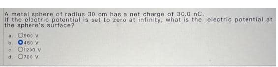 A metal sphere of radius 30 cm has a net charge of 30.0 nC.
If the electric potential is set to zero at infinity, what is the electric potential at
the sphere's surface?
a. 0900 V
b. 0450 V
c. O1200 v
d. 0700 V