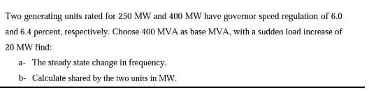 Two generating units rated for 250 MW and 400 MW have governor speed regulation of 6.0
and 6.4 percent, respectively. Choose 400 MVA as base MVA, with a sudden load increase of
20 MW find:
a The steady state change in frequency.
b- Calculate shared by the two units in MW.