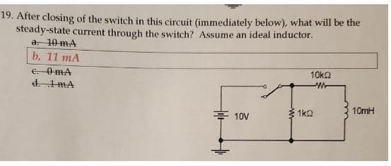 19. After closing of the switch in this circuit (immediately below), what will be the
steady-state current through the switch? Assume an ideal inductor.
a. 10 mA
b. 11 mA
e. OmA
d. 1mA
10V
10k2
1kQ
10mH