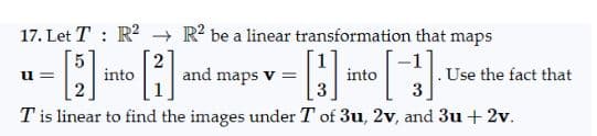 17. Let T R² R² be a linear transformation that maps
[1]
[3]
3
Tis linear to find the images under T of 3u, 2v, and 3u + 2v.
u=
into
and maps v =
into
Use the fact that