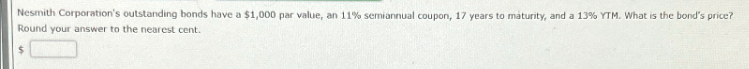 Nesmith Corporation's outstanding bonds have a $1,000 par value, an 11% semiannual coupon, 17 years to maturity, and a 13% YTM. What is the bond's price?
Round your answer to the nearest cent.