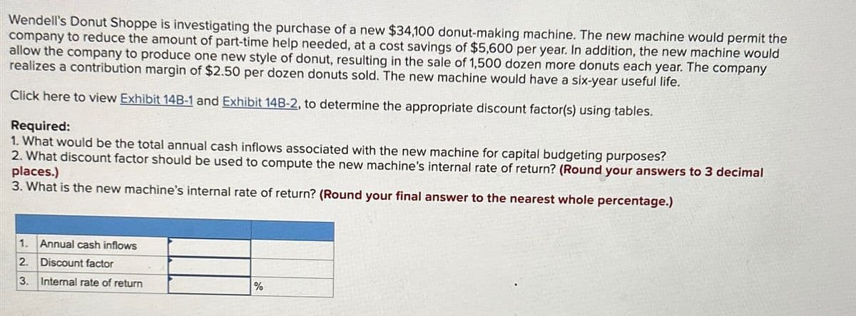 Wendell's Donut Shoppe is investigating the purchase of a new $34,100 donut-making machine. The new machine would permit the
company to reduce the amount of part-time help needed, at a cost savings of $5,600 per year. In addition, the new machine would
allow the company to produce one new style of donut, resulting in the sale of 1,500 dozen more donuts each year. The company
realizes a contribution margin of $2.50 per dozen donuts sold. The new machine would have a six-year useful life.
Click here to view Exhibit 14B-1 and Exhibit 14B-2, to determine the appropriate discount factor(s) using tables.
Required:
1. What would be the total annual cash inflows associated with the new machine for capital budgeting purposes?
2. What discount factor should be used to compute the new machine's internal rate of return? (Round your answers to 3 decimal
places.)
3. What is the new machine's internal rate of return? (Round your final answer to the nearest whole percentage.)
1. Annual cash inflows
2. Discount factor
3. Internal rate of return
%