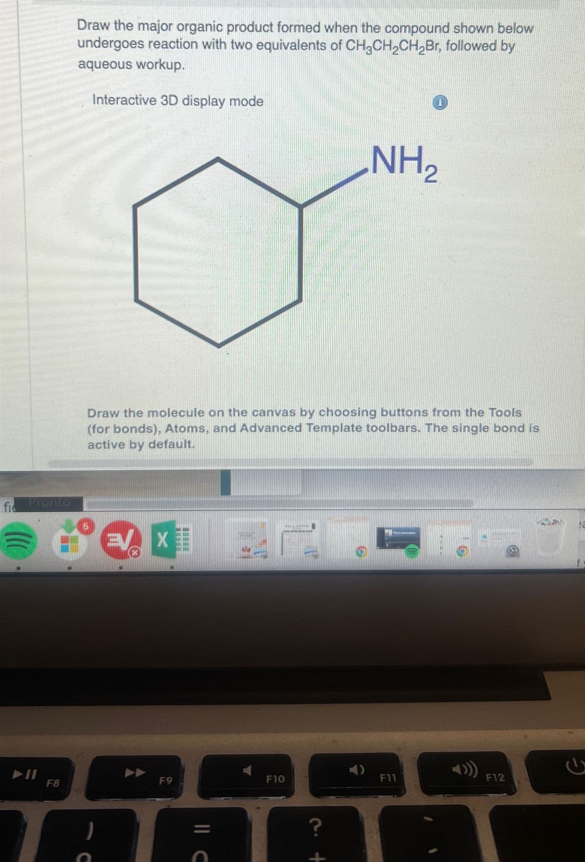 Pronto
(((
► 11
F8
Draw the major organic product formed when the compound shown below
undergoes reaction with two equivalents of CH3CH₂CH₂Br, followed by
aqueous workup.
Interactive 3D display mode
Draw the molecule on the canvas by choosing buttons from the Tools
(for bonds), Atoms, and Advanced Template toolbars. The single bond is
active by default.
EV X
5
F9
|| C
F10
NH₂
?
F11
F12
NO
M
2