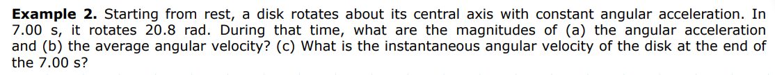 Example 2. Starting from rest, a disk rotates about its central axis with constant angular acceleration. In
7.00 s, it rotates 20.8 rad. During that time, what are the magnitudes of (a) the angular acceleration
and (b) the average angular velocity? (c) What is the instantaneous angular velocity of the disk at the end of
the 7.00 s?