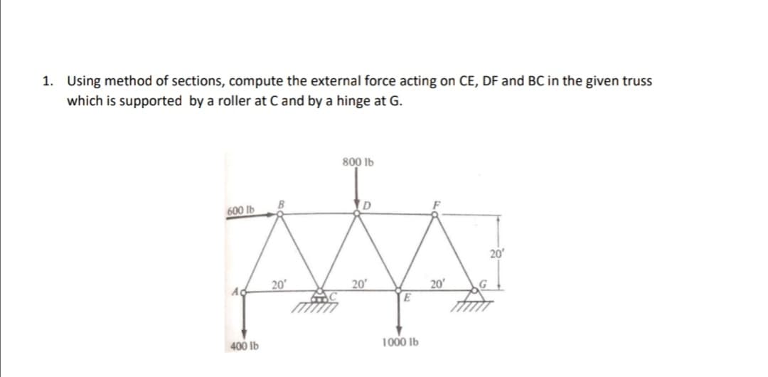 1. Using method of sections, compute the external force acting on CE, DF and BC in the given truss
which is supported by a roller at C and by a hinge at G.
800 lb
600 lb
ID
20
20'
20
20'
E
G
400 lb
1000 Ib
