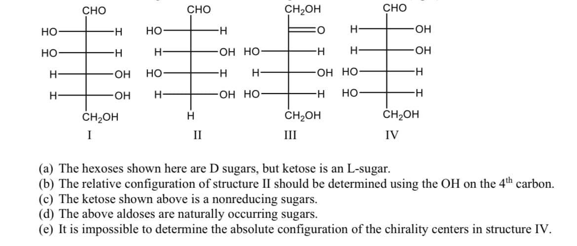 СНО
CHO
CH2OH
CHO
Но
H-
Но-
H-
O:
ОН
Но
H-
ОН НО
H-
O-
HO-
H-
Он НО-
HO-
H-
OH HO
H-
но-
H-
CH2OH
ČH2OH
CH2OH
I
II
III
IV
(a) The hexoses shown here are D sugars, but ketose is an L-sugar.
(b) The relative configuration of structure II should be determined using the OH on the 4th carbon.
(c) The ketose shown above is a nonreducing sugars.
(d) The above aldoses are naturally occurring sugars.
(e) It is impossible to determine the absolute configuration of the chirality centers in structure IV.
