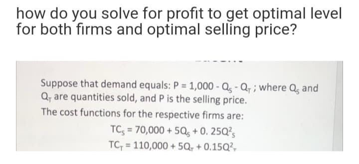 how do you solve for profit to get optimal level
for both firms and optimal selling price?
Suppose that demand equals: P = 1,000 - Q - Q, ; where Q, and
Q, are quantities sold, and P is the selling price.
The cost functions for the respective firms are:
TC; = 70,000 + 5Qs + 0. 25Q?s
%3D
TC, = 110,000 + 5Q, + 0.15Q²,
