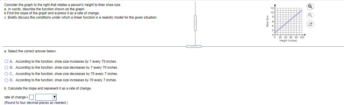 Consider the graph to the right that relates a person's height to their shoe size.
a. In words, describe the function shown on the graph.
b.Find the slope of the graph and express it as a rate of change.
c. Briefly discuss the conditions under which a linear function is a realistic model for the given situation.
12-
10-
20 40 80 80 100
Height (inches)
-....
a. Select the correct answer below.
O A. According to the function, shoe size increases by 7 every 70 inches.
O B. According to the function, shoe size decreases by 7 every 70 inches.
O C. According to the function, shoe size decreases by 70 every 7 inches.
O D. According to the function, shoe size increases by 70 every 7 inches.
b. Calculate the slope and represent it as a rate of change.
rate of change =|
(Round to four decimal places as needed.)
