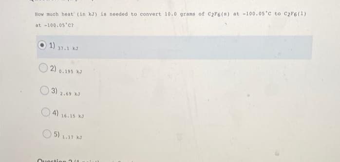 How much heat (in kJ) is needed to convert 10.0 grams of C2F6(s) at -100.05'c to C2F6(1)
at -100.05'c?
1)
37.1 kJ
2)
0.195 kJ
3) 2,69 KJ
O4)
16.15 kJ
5) 1.17 kJ
Ouertio
