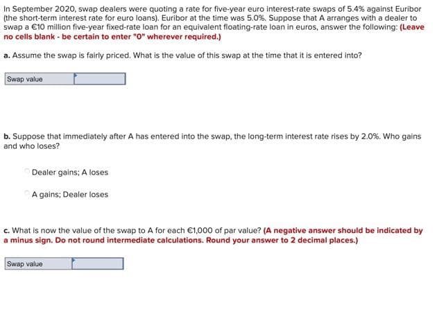 In September 2020, swap dealers were quoting a rate for five-year euro interest-rate swaps of 5.4% against Euribor
(the short-term interest rate for euro loans). Euribor at the time was 5.0%. Suppose that A arranges with a dealer to
swap a €10 million five-year fixed-rate loan for an equivalent floating-rate loan in euros, answer the following: (Leave
no cells blank - be certain to enter "O0" wherever required.)
a. Assume the swap is fairly priced. What is the value of this swap at the time that it is entered into?
Swap value
b. Suppose that immediately after A has entered into the swap, the long-term interest rate rises by 2.0%. Who gains
and who loses?
Dealer gains; A loses
A gains; Dealer loses
c. What is now the value of the swap to A for each €1,000 of par value? (A negative answer should be indicated by
a minus sign. Do not round intermediate calculations. Round your answer to 2 decimal places.)
Swap value
