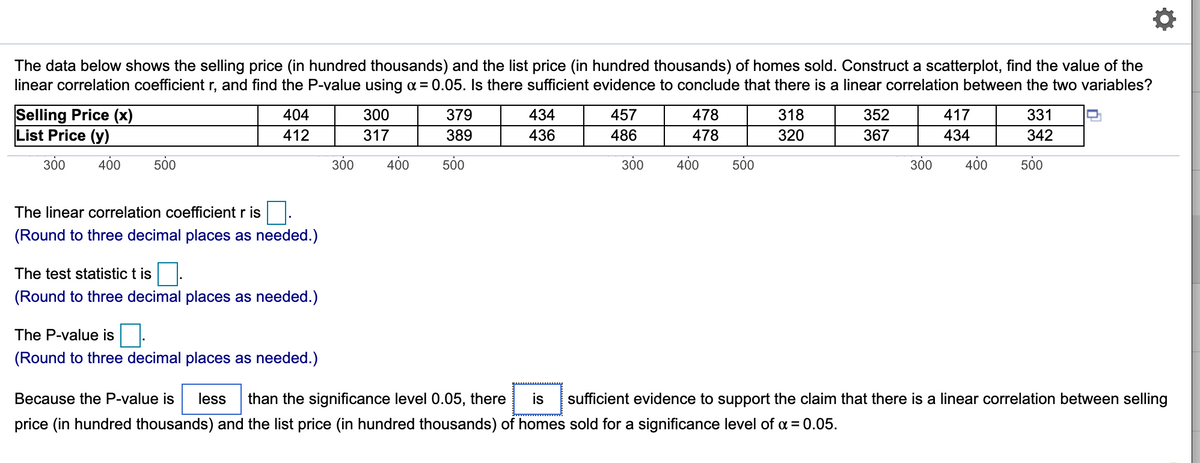 The data below shows the selling price (in hundred thousands) and the list price (in hundred thousands) of homes sold. Construct a scatterplot, find the value of the
linear correlation coefficient r, and find the P-value using a = 0.05. Is there sufficient evidence to conclude that there is a linear correlation between the two variables?
Selling Price (x)
List Price (y)
404
300
379
434
457
478
318
352
417
331
412
317
389
436
486
478
320
367
434
342
300
400
500
300
400
500
300
400
500
300
400
500
The linear correlation coefficient r is
(Round to three decimal places as needed.)
The test statistic t is
(Round to three decimal places as needed.)
The P-value is
(Round to three decimal places as needed.)
Because the P-value is
less
than the significance level 0.05, there
is
sufficient evidence to support the claim that there is a linear correlation between selling
price (in hundred thousands) and the list price (in hundred thousands) of homes sold for a significance level of a = 0.05.
