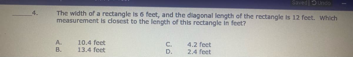 Saved 5Undo
The width of a rectangle is 6 feet, and the dlagonal length of the rectangle is 12 feet. Which
measurement Is closest to the length of this rectangle In feet?
4.
10.4 feet
A.
В.
C.
4.2 feet
2.4 feet
13.4 feet
D.
