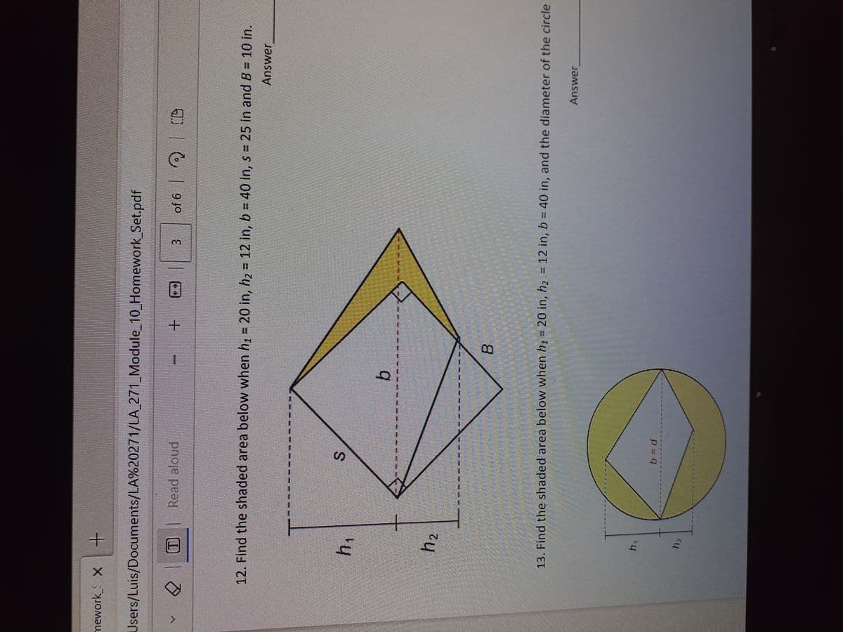 mework_ X -
Users/Luis/Documents/LA%20271/LA_271_Module_10_Homework_Set.pdf
✓ Read aloud
h₁
12. Find the shaded area below when h₁ = 20 in, h₂ = 12 in, b = 40 in, s = 25 in and B = 10 in.
Answer
n₂
₁
S
P
b
An
3
B
13. Find the shaded area below when h₁ = 20 in, h₂ = 12 in, b = 40 in, and the diameter of the circle
of 6 Q (D
Answer