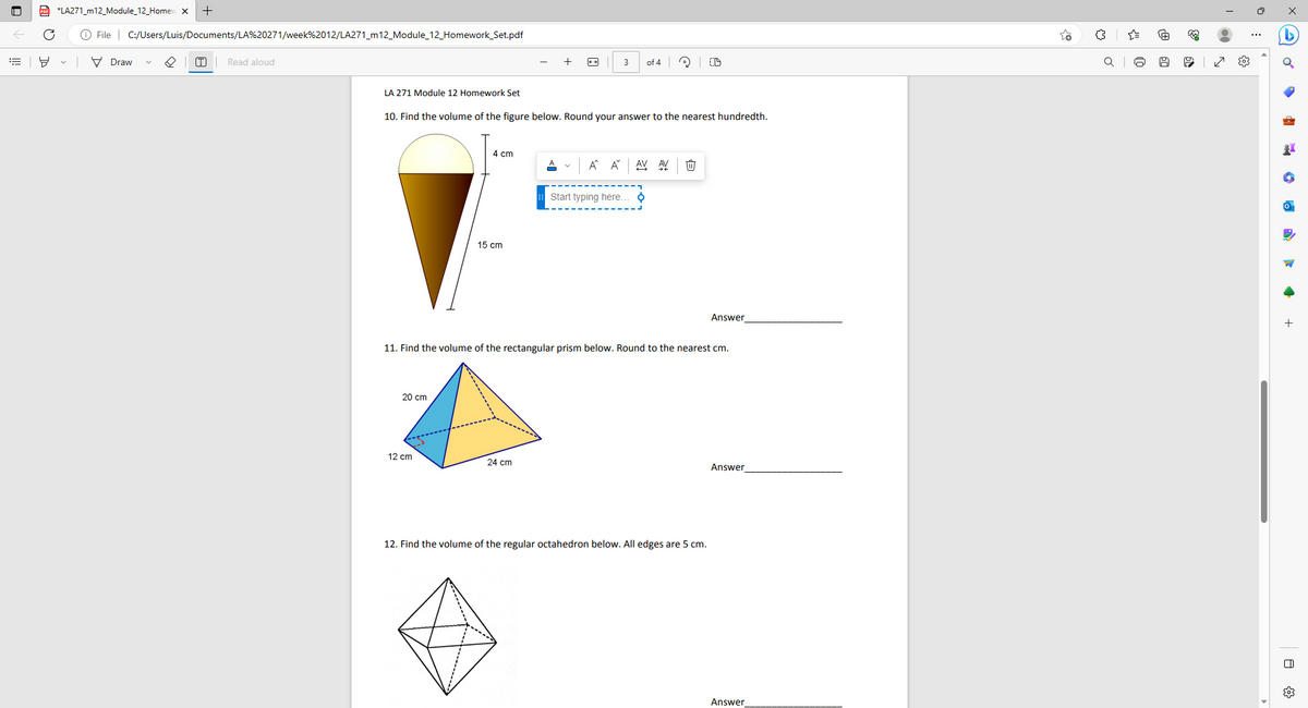 ill
C
*LA271_m12_Module_12_Homew X +
File C:/Users/Luis/Documents/LA%20271/week%2012/LA271_m12_Module_12_Homework_Set.pdf
Draw
T
Read aloud
LA 271 Module 12 Homework Set
10. Find the volume of the figure below. Round your answer to the nearest hundredth.
20 cm
4 cm
12 cm
15 cm
A
A
24 cm
3
À Ă
of 4 CD
AV AV
Start typing here.. þ
11. Find the volume of the rectangular prism below. Round to the nearest cm.
1
Answer
12. Find the volume of the regular octahedron below. All edges are 5 cm.
Answer
Answer
o
A
333
6
№9
I
●
s
0:
x
G
·
+
A