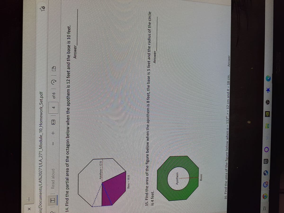 X
x +
is/Documents/LA%20271/LA_271_Module_10_Homework_Set.pdf
T Read aloud
14. Find the partial area of the octagon below when the apothem is 12 feet and the base is 10 feet.
Answer
Apothem - 12 t
Busc Ion
Bi C
720
Mbretero secu
15. Find the area of the figure below when the apothem is 8 feet, the base is 5 feet and the radius of the circle
is 4 feet.
Answer
Apothem
9
MODEL
+
Pu
4 of 6 CD
16. Find the area of the figure below when a = 112°, r = 12 cm and R = 18 cm.
⁹ EPIC O
HELENANGENTEFE
entend
**
Answer
Lo