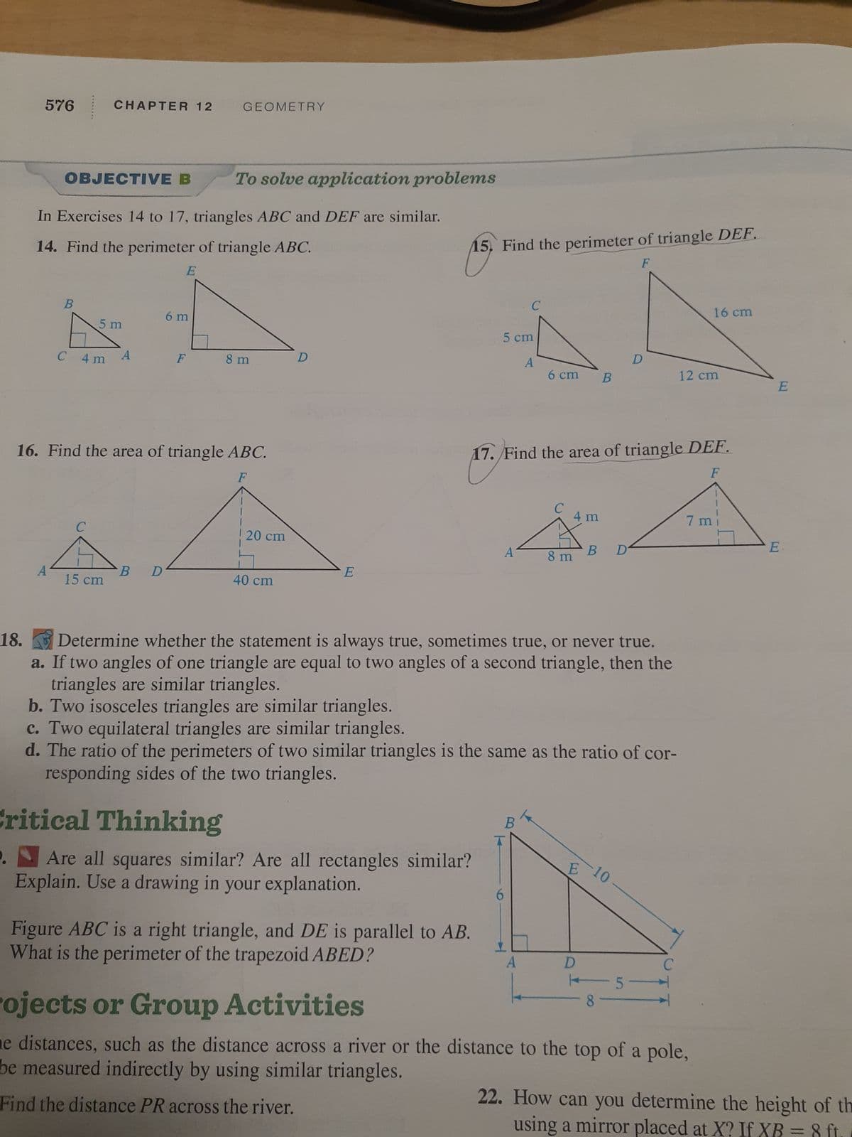 576
OBJECTIVE B
A
B
In Exercises 14 to 17, triangles ABC and DEF are similar.
14. Find the perimeter of triangle ABC.
E
CHAPTER 12
C 4 m
5 m
с
15 cm
A
6 m
B D
GEOMETRY
F
16. Find the area of triangle ABC.
F
To solve application problems
8 m
20 cm
40 cm
D
E
15. Find the perimeter of triangle DEF.
F
Critical Thinking
Are all squares similar? Are all rectangles similar?
Explain. Use a drawing in your explanation.
Figure ABC is a right triangle, and DE is parallel to AB.
What is the perimeter of the trapezoid ABED?
5 cm
A
A
6
C
17. Find the area of triangle DEF.
F
B
6 cm B
A
C
8 m
18.
Determine whether the statement is always true, sometimes true, or never true.
a. If two angles of one triangle are equal to two angles of a second triangle, then the
triangles are similar triangles.
b. Two isosceles triangles are similar triangles.
c. Two equilateral triangles are similar triangles.
d. The ratio of the perimeters of two similar triangles is the same as the ratio of cor-
responding sides of the two triangles.
4 m
E
B
D
-10
D
D
8
5-
C
12 cm
16 cm
7 m
rojects or Group Activities
he distances, such as the distance across a river or the distance to the top of a pole,
be measured indirectly by using similar triangles.
Find the distance PR across the river.
E
E
22. How can you determine the height of th
using a mirror placed at X? If XB
8 ft.
-