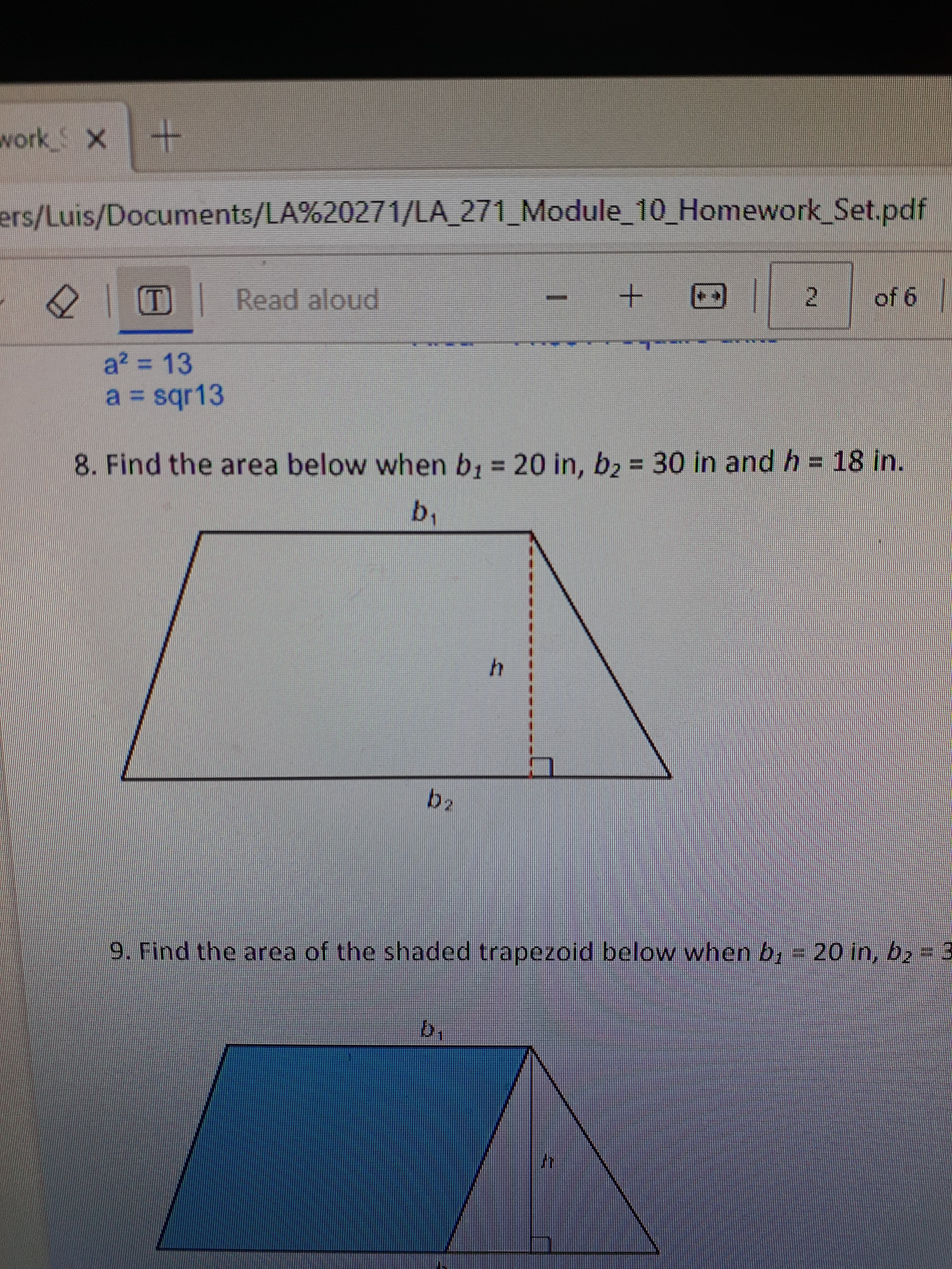 work_ X +
ers/Luis/Documents/LA%20271/LA_271_Module_10_Homework_Set.pdf
D
a² = 13
a = sqr13
Read aloud
ba
+ @
h
2
8. Find the area below when b₁ = 20 in, b₂ = 30 in and h = 18 in.
b₁
of 6
9. Find the area of the shaded trapezoid below when b₁ = 20 in, b₂ = 3