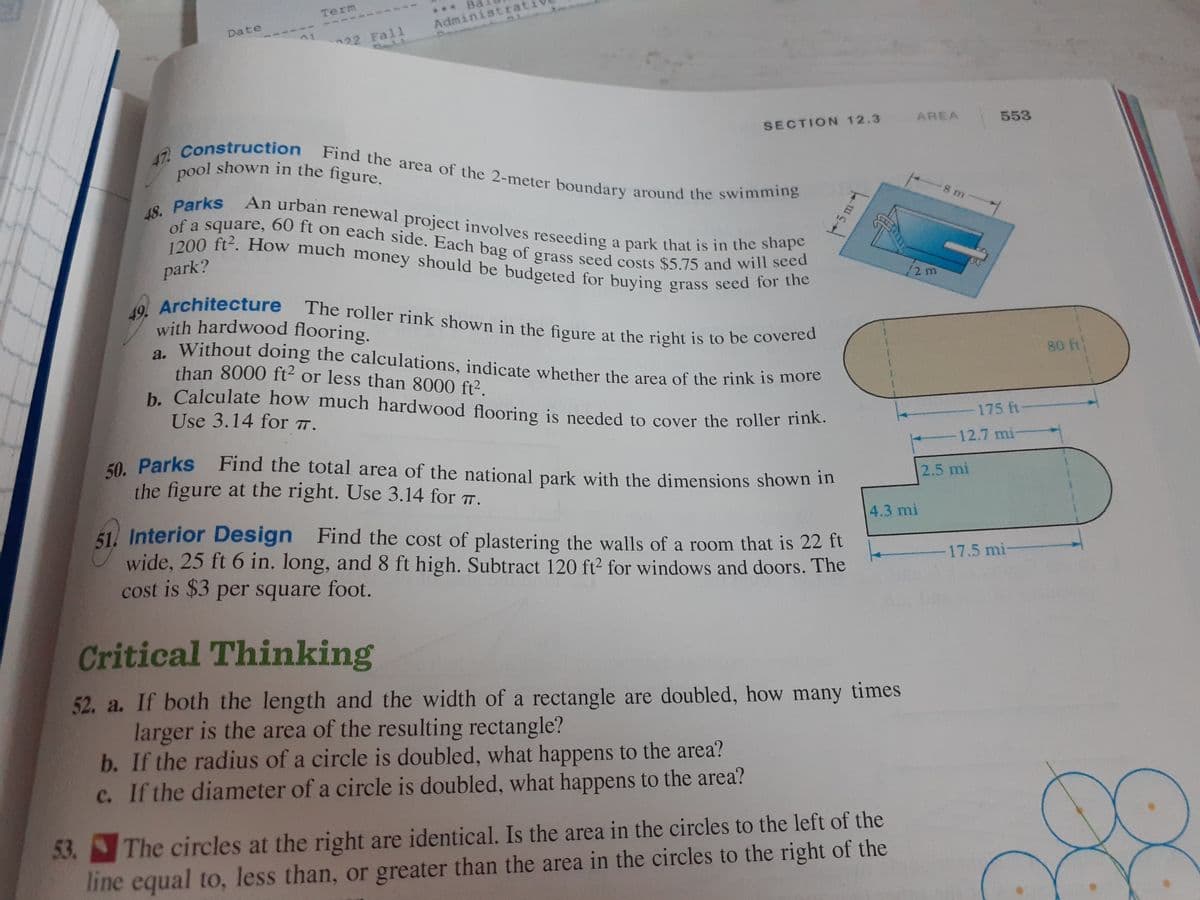 Date
1
Term
22 Fall
*** Ba
Administrati
AL
SECTION 12.3
47. Construction Find the area of the 2-meter boundary around the swimming
pool shown in the figure.
48. Parks An urban renewal project involves reseeding a park that is in the shape
of a square, 60 ft on each side. Each bag of grass seed costs $5.75 and will seed
1200 ft². How much money should be budgeted for buying grass seed for the
park?
49. Architecture The roller rink shown in the figure at the right is to be covered
with hardwood flooring.
a. Without doing the calculations, indicate whether the area of the rink is more
than 8000 ft² or less than 8000 ft².
b. Calculate how much hardwood flooring is needed to cover the roller rink.
Use 3.14 for TT.
50. Parks Find the total area of the national park with the dimensions shown in
the figure at the right. Use 3.14 for T.
-5 m
51. Interior Design Find the cost of plastering the walls of a room that is 22 ft
wide, 25 ft 6 in. long, and 8 ft high. Subtract 120 ft² for windows and doors. The
cost is $3 per square foot.
kus d
Critical Thinking
52. a. If both the length and the width of a rectangle are doubled, how many times
larger is the area of the resulting rectangle?
b. If the radius of a circle is doubled, what happens to the area?
c. If the diameter of a circle is doubled, what happens to the area?
AREA
53.
The circles at the right are identical. Is the area in the circles to the left of the
line equal to, less than, or greater than the area in the circles to the right of the
12 m
4.3 mi
8 m
553
175 ft-
-12.7 mi-
2.5 mi
17.5 mi-
80 ft
