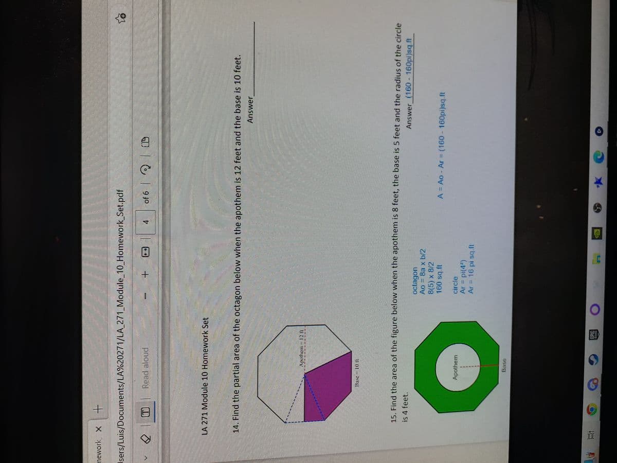 mework X +
Users/Luis/Documents/LA%20271/LA_271_Module_10_Homework_Set.pdf
f
waarna
✓ O Read aloud
F
Ai
interdum
LA 271 Module 10 Homework Set
MEELE
*
14. Find the partial area of the octagon below when the apothem is 12 feet and the base is 10 feet.
Answer
Apothem 12 10
Base 10 h
6
Apothem
Base
M
15. Find the area of the figure below when the apothem is 8 feet, the base is 5 feet and the radius of the circle
is 4 feet.
Answer (160 - 160pi)sq.ft
EPIC
O
octagon
Ao = Ba x b/2
4 of 6 CD
8(5) x 8/2
160 sq.ft
MAHA
circle
Ar = pi(4²)
Ar = 16 pi sq.ft
to
A = Ao - Ar = (160 - 160pi)sq.ft