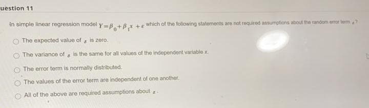 uestion 11
in simple linear regression model y=6.+8x + which of the folowing statoments are not required assumptions about the random error term?
The expected value of is zero.
The variance of is the same for all values of the independent variable x.
The error term is normally distributed.
The values of the error term are independent of one another.
All of the above are required assumptions about
