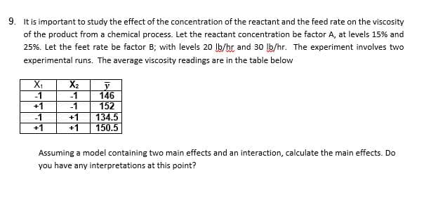 9. It is important to study the effect of the concentration of the reactant and the feed rate on the viscosity
of the product from a chemical process. Let the reactant concentration be factor A, at levels 15% and
25%. Let the feet rate be factor B; with levels 20 Ib/hr and 30 Ib/hr. The experiment involves two
experimental runs. The average viscosity readings are in the table below
X2
-1
-1
146
152
+1
-1
+1
+1
+1
-1
134.5
150.5
Assuming a model containing two main effects and an interaction, calculate the main effects. Do
you have any interpretations at this point?
