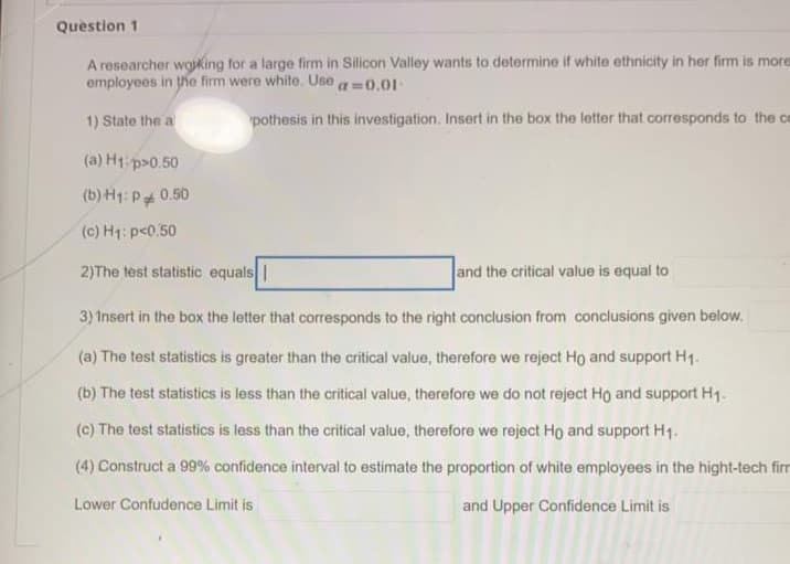 Question 1
A researcher wojking for a large firm in Silicon Valley wants to determine if white ethnicity in her firm is more
employees in he firm were white. Use
a 0.01-
1) State the a
pothesis in this investigation. Insert in the box the letter that corresponds to the ce
(a) H1 p>0.50
(b) H1: P 0.50
(c) H1: p<0.50
2)The test statistic equals |
and the critical value is equal to
3) Insert in the box the letter that corresponds to the right conclusion from conclusions given below.
(a) The test statistics is greater than the critical value, therefore we reject Ho and support H1.
(b) The test statistics is less than the critical value, therefore we do not reject Ho and support H1.
(c) The test statistics is less than the critical value, therefore we reject Ho and support H1.
(4) Construct a 99% confidence interval to estimate the proportion of white employees in the hight-tech firr
Lower Confudence Limit is
and Upper Confidence Limit is
