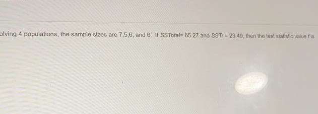 plving 4 populations, the sample sizes are 7,5,6, and 6. If SSTotal= 65.27 and SSTr= 23,49, then the test statistic value fis
