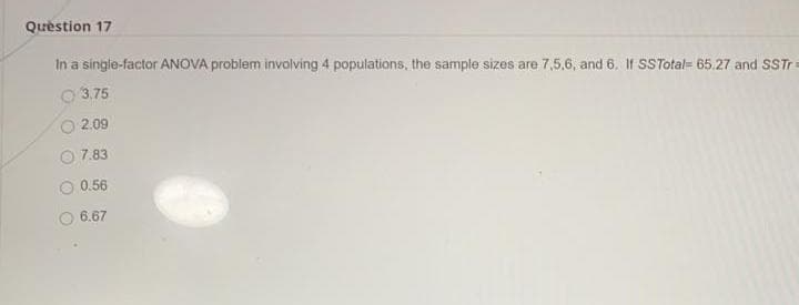 Quèstion 17
In a single-factor ANOVA problem involving 4 populations, the sample sizes are 7,5,6, and 6. If SSTotal= 65.27 and SST
O 3.75
2.09
7.83
0.56
6.67
