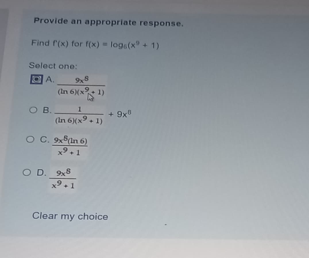 Provide an appropriate response.
Find f(x) for f(x) = log6(x9 +1)
%3D
Select one:
OA.
9x8
(In 6)(x
O B.
(In 6)(x9 + 1)
1
+ 9x8
O C. 9xS(In 6)
x9 +1
O D. 9x8
x9
+1
Clear my choice
