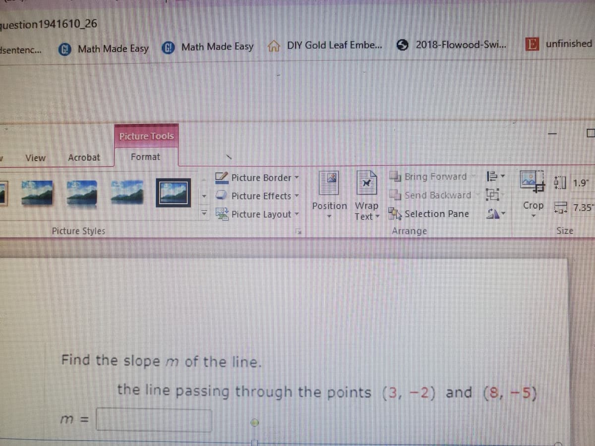 question 1941610_26
dsentenc...
G Math Made Easy
G Math Made Easy DIY Gold Leaf Embe...
2018-Flowood-Swi...
E unfinished
Picture Tools
View
Acrobat
Format
V Picture Border
Bring Forward
Al 19
Picture Effects
Send Backward Pi
Position Wrap
Text
A Selection Pane
Crop 7.35"
Picture Layout
Picture Styles
Arrange
Size
Find the slope m of the line.
the line passing through the points (3, -2) and (8, -5)
m 3D
