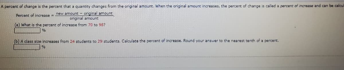 A percent of change is the percent that a quantity changes from the original amount. When the original amount increases, the percent of change is called a percent of increase and can be calcul
Percent of increase = new amount - original amount
original amount
(a) What is the percent of increase from 70 to 98?
(b) A dass size increases from 24 students to 29 students. Calculate the percent of increase. Round your answer to the nearest tenth of a percent.
