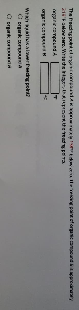 The freezing point of organic compound A is approximately 138°F below zero. The freezing point of organic compound B is approximately
219°F below zero. Write the integers that represent the freezing points.
organic compound A
°F
organic compound B
oF
Which liquid has a lower freezing point?
O organic compound A
O organic compound B
