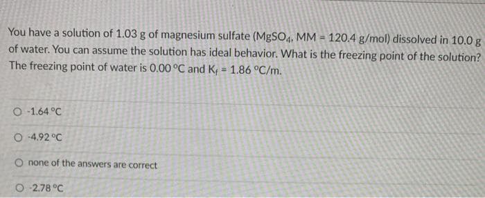 You have a solution of 1.03 g of magnesium sulfate (MgSO4, MM=120.4 g/mol) dissolved in 10.0 g
of water. You can assume the solution has ideal behavior. What is the freezing point of the solution?
The freezing point of water is 0.00 °C and K = 1.86 °C/m.
O-1.64 °C
O-4.92 °C
O none of the answers are correct
O2.78 °C