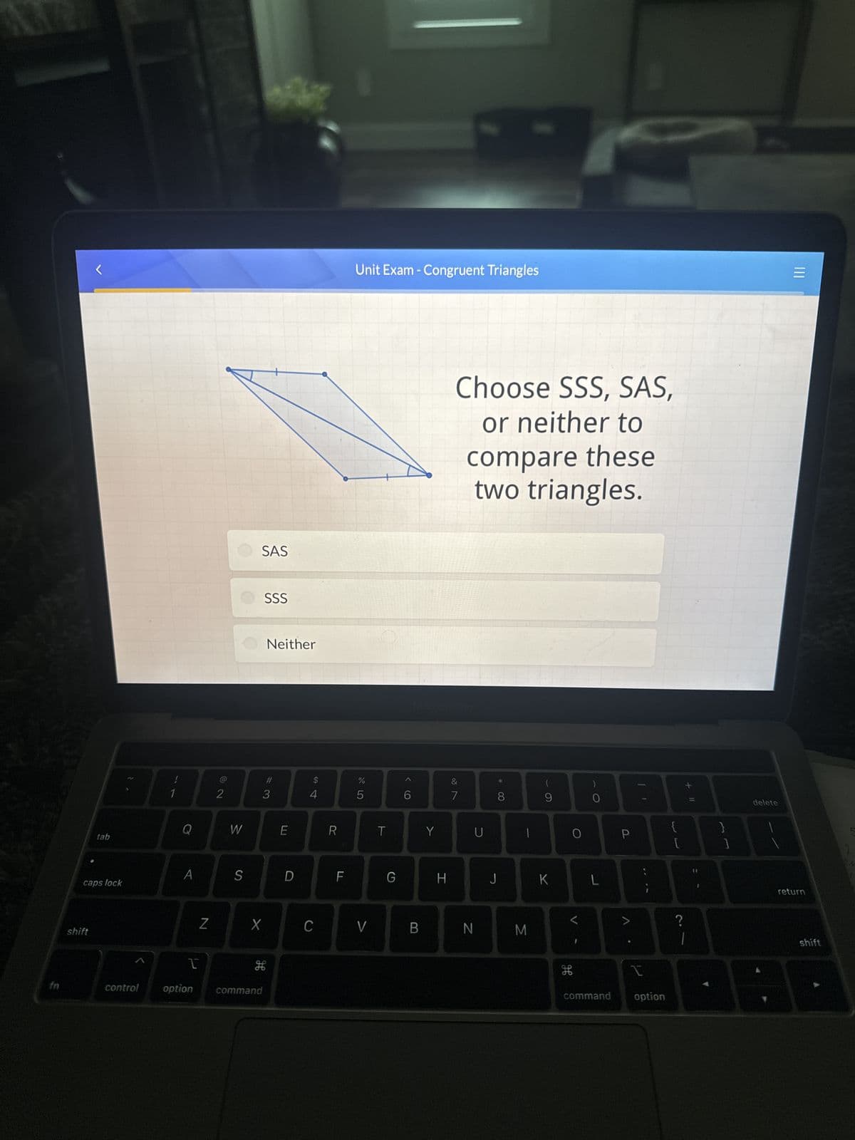 Unit Exam - Congruent Triangles
SAS
SSS
1
2
@2
Neither
#3
3
64
A
Choose SSS, SAS,
or neither to
compare these
two triangles.
%
do5
MacBook Pro
6
9>
27
&
Q
W
E
R
T
Y
U
tab
A
caps lock
S
D
F
G
H
8*
J
-
(
)
9
0
A
о
L
I
三
+11
{
P
L
]
<
>
?
Z
X
C
V
B
N
M
shift
I
H
fn
control option
command
H
command
option
delete
return
shift