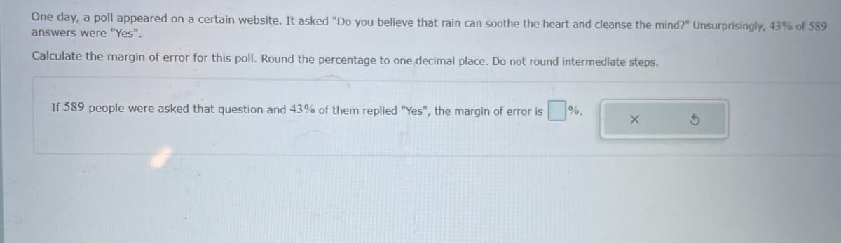 One day, a poll appeared on a certain website. It asked "Do you believe that rain can soothe the heart and cleanse the mind?" Unsurprisingly, 43% of 589
answers were "Yes".
Calculate the margin of error for this poll. Round the percentage to one decimal place. Do not round intermediate steps.
If 589 people were asked that question and 43%
them replied "Yes", the margin of error is %
