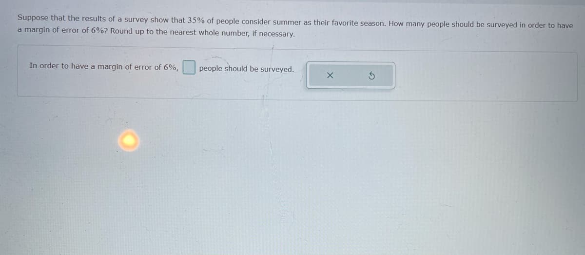 Suppose that the results of a survey show that 35% of people consider summer as their favorite season. How many people should be surveyed in order to have
a margin of error of 6%? Round up to the nearest whole number, if necessary.
In order to have a margin of error of 6%,
people should be surveyed.
