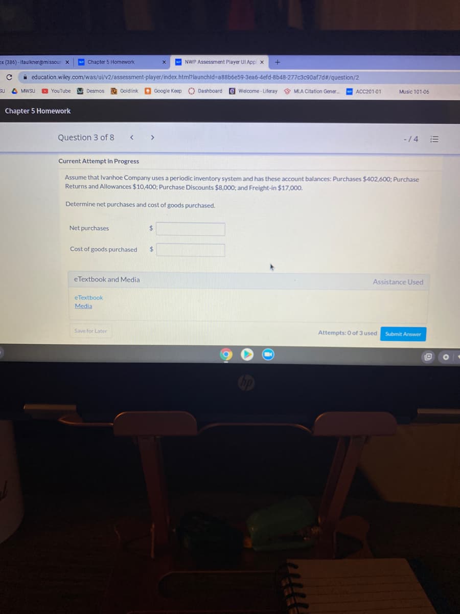 ox (386) - Ifaulkner@missour x
Chapter 5 Homework
NWP Assessment Player UI Appl x
education.wiley.com/was/ui/v2/assessment-player/index.html?launchid=a88b6e59-3ea6-4efd-8b48-277c3c90af7d#/guestion/2
SU
4 MWSU
O YouTube
A Desmos
Goldlink
e Google Keep
O Dashboard
e Welcome - Liferay
9 MLA Citation Gener.
ACC201-01
Music 101-06
Chapter 5 Homework
Question 3 of 8
>
-/4
Current Attempt in Progress
Assume that Ivanhoe Company uses a periodic inventory system and has these account balances: Purchases $402,600; Purchase
Returns and Allowances $10,400; Purchase Discounts $8,000; and Freight-in $17,000.
Determine net purchases and cost of goods purchased.
Net purchases
%24
Cost of goods purchased
2$
eTextbook and Media
Assistance Used
eTextbook
Media
Save for Later
Attempts: 0 of 3 used
Submit Answer
