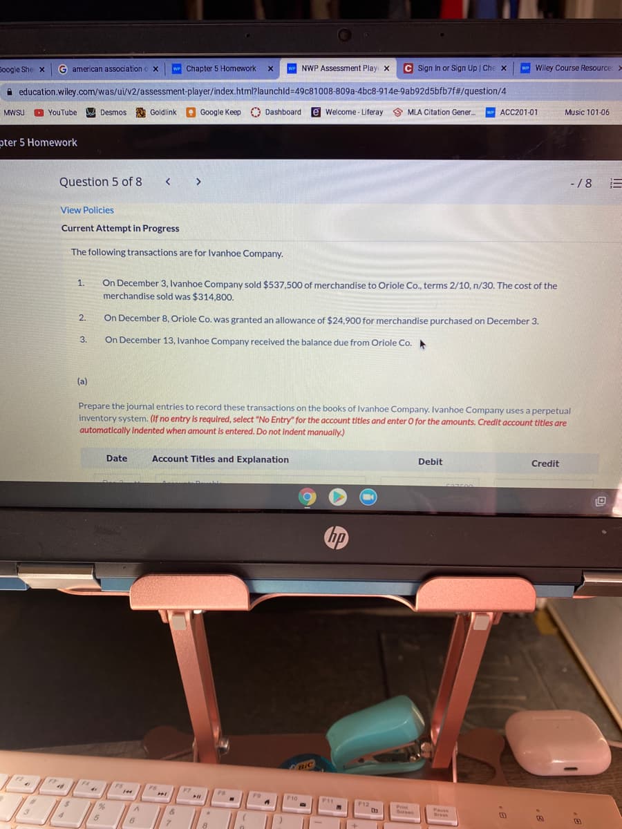 Soogle She x
G american association
w Chapter 5 Homework
we NWP Assessment Play x
C Sign In or Sign Up | Che x
we Wiley Course Resource:>
A education.wiley.com/was/ui/v2/assessment-player/index.html?launchld349c81008-809a-4bc8-914e-9ab92d5bfb7f#/question/4
MWSU
YouTube
Desmos Goldlink
e
Google Keep O Dashboard
e Welcome - Liferay 9 MLA Citation Gener.
w ACC201-01
Music 101-06
pter 5 Homework
Question 5 of 8
- /8
View Policies
Current Attempt in Progress
The following transactions are for Ivanhoe Company.
On December 3, Ivanhoe Company sold $537,500 of merchandise to Oriole Co., terms 2/10, n/30. The cost of the
merchandise sold was $314,800.
1.
2.
On December 8, Oriole Co. was granted an allowance of $24,900 for merchandise purchased on December 3.
3.
On December 13, Ivanhoe Company received the balance due from Oriole Co.
(a)
Prepare the journal entries to record these transactions on the books of Ivanhoe Company. Ivanhoe Company uses a perpetual
inventory system. (If no entry is required, select "No Entry" for the account titles and enter O for the amounts. Credit account titles are
automatically Indented when amount is entered. Do not indent manually.)
Date
Account Titles and Explanation
Debit
Credit
hp
BIC
F2
FF
F4
FS
F6
144
FT
FB
F9
F10
%23
F11
F12
3
Print
Sereen
Pause
Break
6.
.
