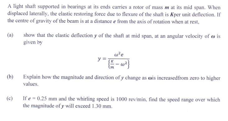 A light shaft supported in bearings at its ends carries a rotor of mass m at its mid span. When
displaced laterally, the elastic restoring force due to flexure of the shaft is Kper unit deflection. If
the centre of gravity of the beam is at a distance e from the axis of rotation when at rest,
(a)
show that the elastic deflection y of the shaft at mid span, at an angular velocity of wis
given by
w²e
y =
(b)
Explain how the magnitude and direction of y change as oois increased from zero to higher
values.
(c)
If e = 0.25 mm and the whirling speed is 1000 rev/min, find the speed range over which
the magnitude of y will exceed 1.30 mm.