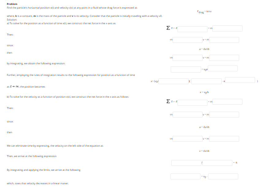 Problem
Find the particle's horizontal position x(1) and velocity v(x) at any point in a fluid whase drag force is expressed as
Farag
- kmy
where, k is a constant, m is the mass of the particle and v is its velocity. Consider that the particle is initially traveling with a velocity vo.
Solution:
a) To salve for the position as a function of time x(1), we construct the net force in the x-axis as
EF-F
m
Then:
v- m
since:
a- dy/di
Lhen
by integrating, we obtain the following expression:
Further, employing the rules of integration results to the following expression for position as a function of tLime
x- (vo
as t+ 0, the positian becomes
x- vo/k
b) To solve for the velocity as a function of position v(x), we construct the net force in the x-axis as follows
F-
- m
Then:
-mi
y- m
since:
a- dy/dt
Lhen
-mi
y- m
We can eliminate time by expressing, the velacity on the left side of the equation as
v- dx/dt
Then, we arrive at the following expression
By integrating and applying the limits, we arrive at the following
-vo
which, sows that velacity decreases in a linear maner.
