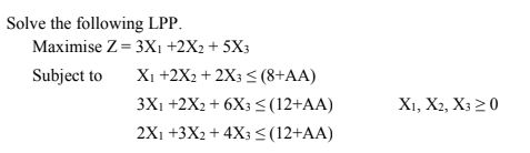 Solve the following LPP.
Maximise Z= 3X1 +2X2 + 5X3
Xi +2X2 + 2X3 < (8+AA)
3X1 +2X2 + 6X3 <(12+AA)
2X1 +3X2 + 4X3 <(12+AA)
Subject to
X1, X2, X3 20
