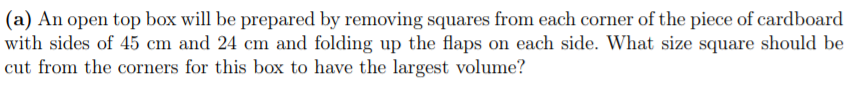 (a) An open top box will be prepared by removing squares from each corner of the piece of cardboard
with sides of 45 cm and 24 cm and folding up the flaps on each side. What size square should be
cut from the corners for this box to have the largest volume?
