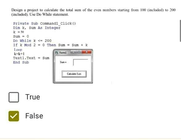 Design a project to calculate the total sum of the even numbers starting from 100 (included) to 200
(included). Use Do While statement.
Private sub Commandl_Click ()
Dim k. Sum As Integer
k = 50
Sum = 0
Do While k <= 200
If k Mod 2 = 0 Then Sum = Sum + k
Loop
k-k+1
Form!
Text1.Text = Sum
End Sub
Sum
Calculale Sum
True
False
