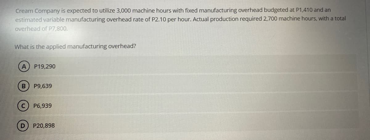 Cream Company is expected to utilize 3,000 machine hours with fixed manufacturing overhead budgeted at P1,410 and an
estimated variable manufacturing overhead rate of P2.10 per hour. Actual production required 2,700 machine hours, with a total
overhead of P7,800.
What is the applied manufacturing overhead?
A P19,290
B
P9,639
P6,939
P20,898