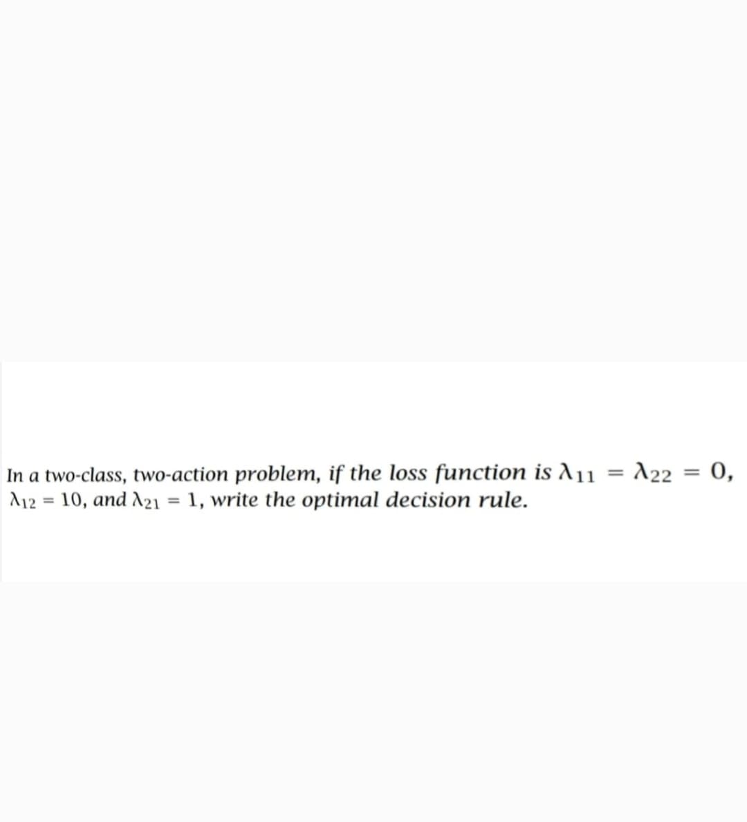 In a two-class, two-action problem, if the loss function is A11 = A22 = 0,
A12 = 10, and A21 = 1, write the optimal decision rule.