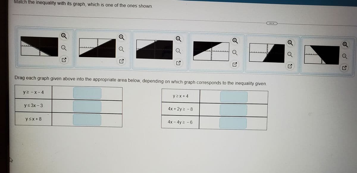 Match the inequality with its graph, which is one of the ones shown.
...
Drag each graph given above into the appropriate area below, depending on which graph corresponds to the inequality given.
y2 -X-4
y >x + 4
y< 3x - 3
4x + 2y 2 - 8
ysx+8
4x - 4y 2 - 6
